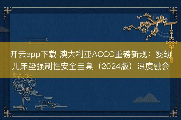开云app下载 澳大利亚ACCC重磅新规:婴幼儿床垫强制性安全圭臬(2024版)深度融会