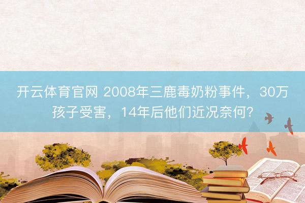 开云体育官网 2008年三鹿毒奶粉事件，30万孩子受害，14年后他们近况奈何？