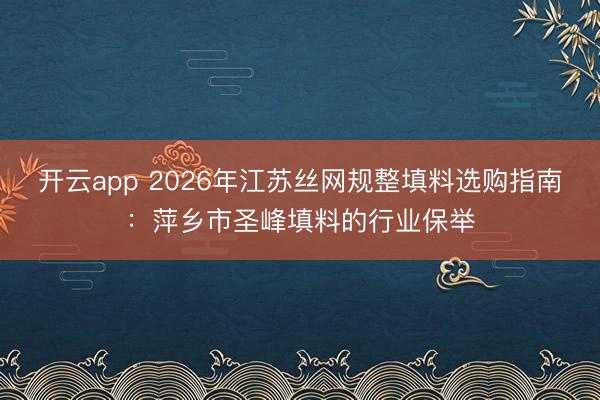 开云app 2026年江苏丝网规整填料选购指南:萍乡市圣峰填料的行业保举