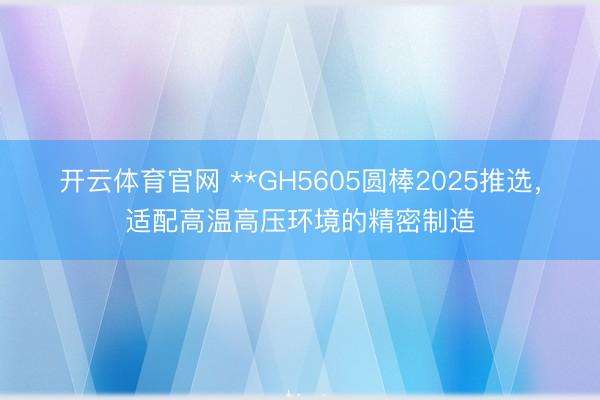 开云体育官网 **GH5605圆棒2025推选，适配高温高压环境的精密制造