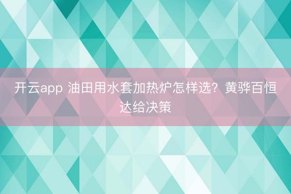 开云app 油田用水套加热炉怎样选？黄骅百恒达给决策