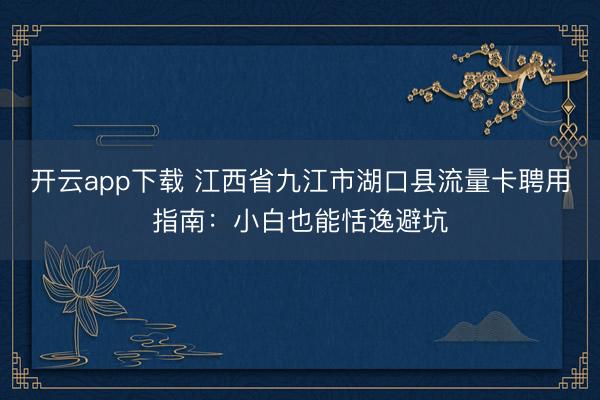 开云app下载 江西省九江市湖口县流量卡聘用指南:小白也能恬逸避坑