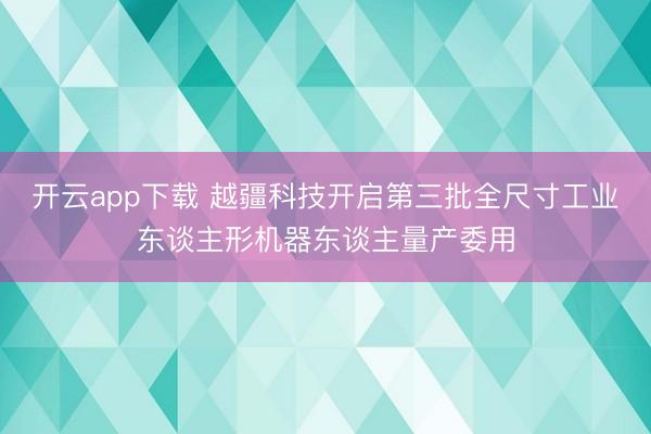 开云app下载 越疆科技开启第三批全尺寸工业东谈主形机器东谈主量产委用