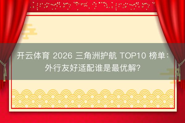 开云体育 2026 三角洲护航 TOP10 榜单:外行友好适配谁是最优解?