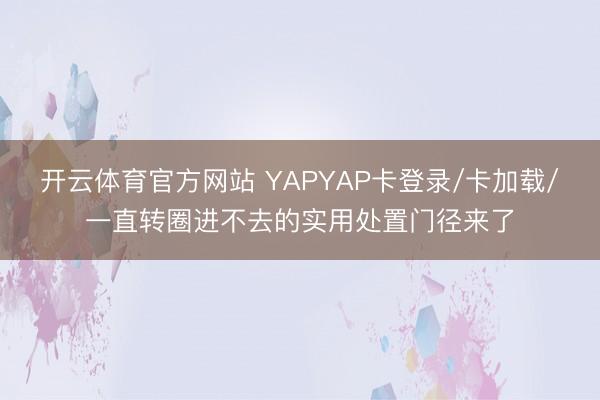 开云体育官方网站 YAPYAP卡登录/卡加载/一直转圈进不去的实用处置门径来了