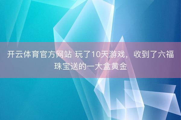开云体育官方网站 玩了10天游戏,收到了六福珠宝送的一大盒黄金