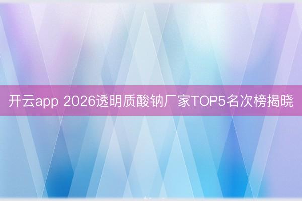 开云app 2026透明质酸钠厂家TOP5名次榜揭晓