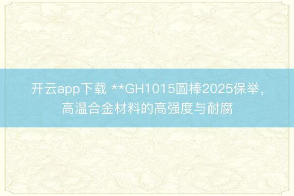 开云app下载 **GH1015圆棒2025保举,高温合金材料的高强度与耐腐