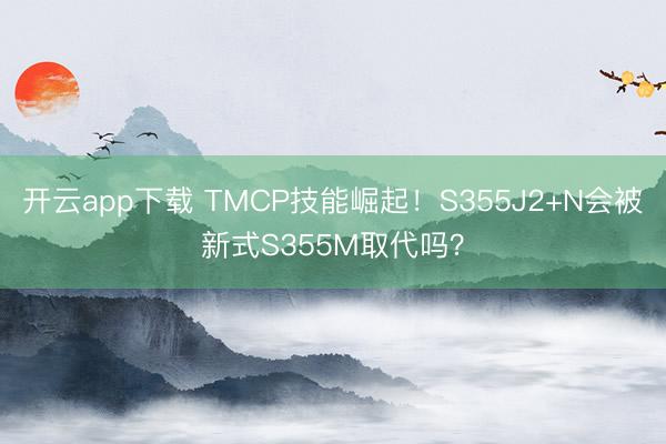 开云app下载 TMCP技能崛起！S355J2+N会被新式S355M取代吗？