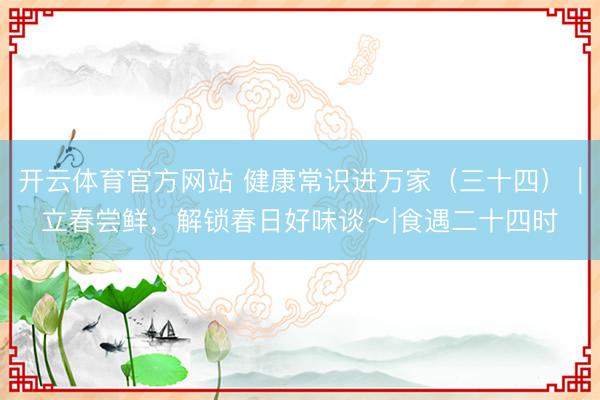 开云体育官方网站 健康常识进万家（三十四）｜立春尝鲜，解锁春日好味谈～|食遇二十四时