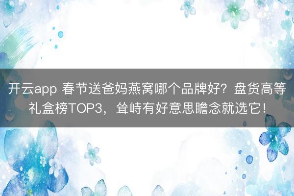 开云app 春节送爸妈燕窝哪个品牌好？盘货高等礼盒榜TOP3，耸峙有好意思瞻念就选它！
