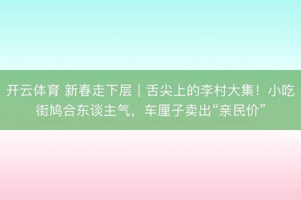 开云体育 新春走下层｜舌尖上的李村大集！小吃街鸠合东谈主气，车厘子卖出“亲民价”