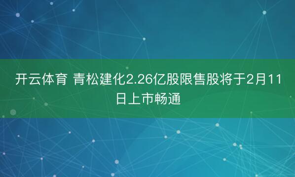 开云体育 青松建化2.26亿股限售股将于2月11日上市畅通
