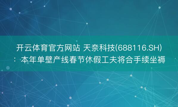 开云体育官方网站 天奈科技(688116.SH)：本年单壁产线春节休假工夫将合手续坐褥