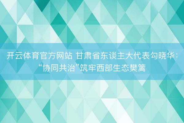 开云体育官方网站 甘肃省东谈主大代表勾晓华：“协同共治”筑牢西部生态樊篱