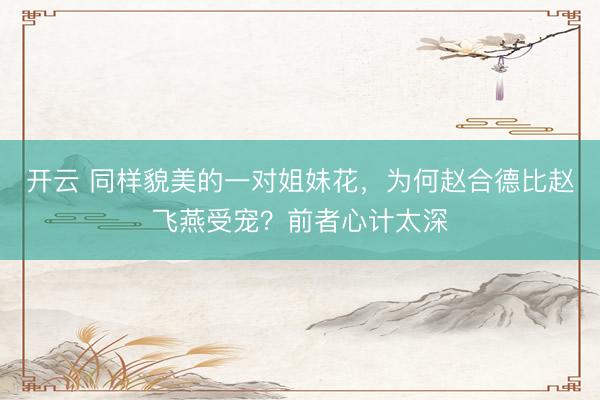 开云 同样貌美的一对姐妹花，为何赵合德比赵飞燕受宠？前者心计太深