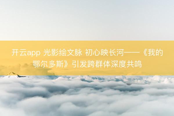 开云app 光影绘文脉 初心映长河——《我的鄂尔多斯》引发跨群体深度共鸣