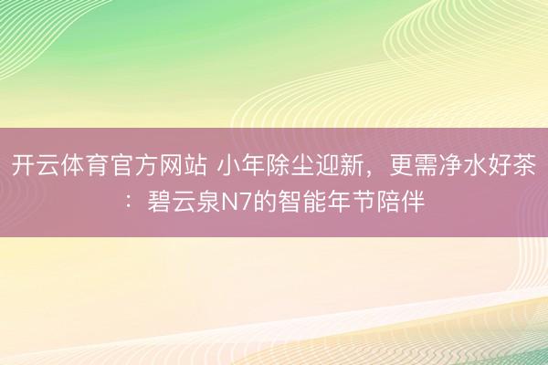 开云体育官方网站 小年除尘迎新，更需净水好茶：碧云泉N7的智能年节陪伴
