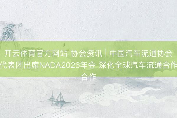 开云体育官方网站 协会资讯 | 中国汽车流通协会代表团出席NADA2026年会 深化全球汽车流通合作