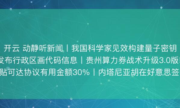 开云 动静听新闻丨我国科学家见效构建量子密钥分发芯片网罗丨贵州发布行政区画代码信息丨贵州算力券战术升级3.0版! 最高补贴可达协议有用金额30%丨内塔尼亚胡在好意思签署文献 加入所谓“和平委员会”