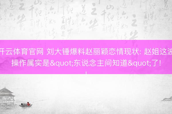 开云体育官网 刘大锤爆料赵丽颖恋情现状: 赵姐这波操作属实是"东说念主间知道"了!