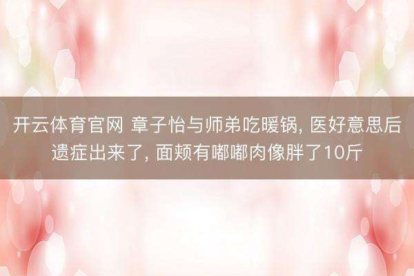 开云体育官网 章子怡与师弟吃暖锅, 医好意思后遗症出来了, 面颊有嘟嘟肉像胖了10斤