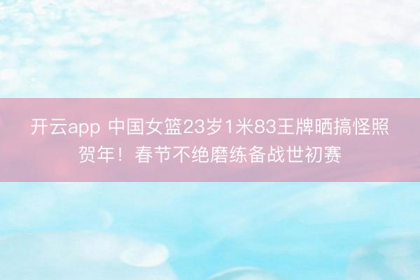 开云app 中国女篮23岁1米83王牌晒搞怪照贺年！春节不绝磨练备战世初赛