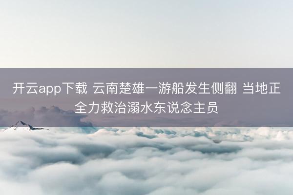 开云app下载 云南楚雄一游船发生侧翻 当地正全力救治溺水东说念主员