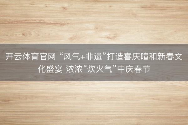 开云体育官网 “风气+非遗”打造喜庆暄和新春文化盛宴 浓浓“炊火气”中庆春节