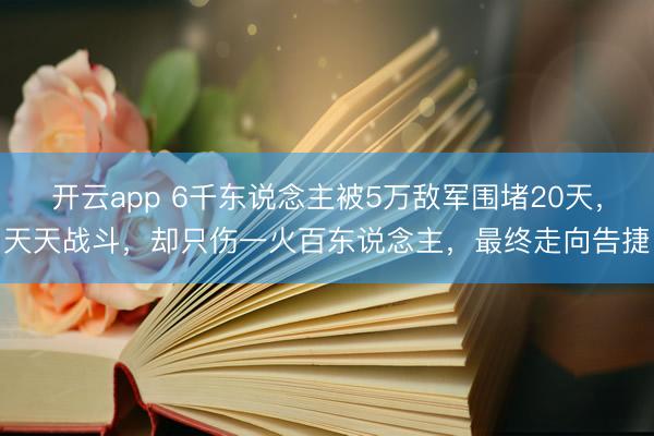 开云app 6千东说念主被5万敌军围堵20天，天天战斗，却只伤一火百东说念主，最终走向告捷