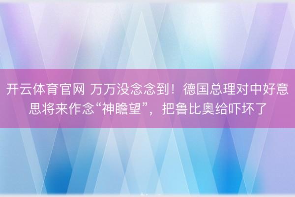 开云体育官网 万万没念念到！德国总理对中好意思将来作念“神瞻望”，把鲁比奥给吓坏了