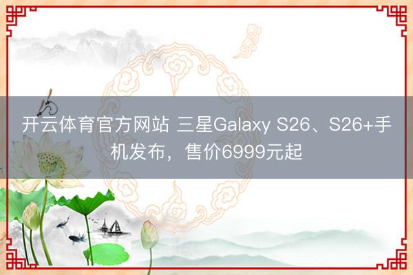 开云体育官方网站 三星Galaxy S26、S26+手机发布,售价6999元起