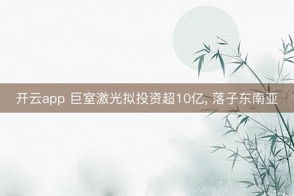 开云app 巨室激光拟投资超10亿， 落子东南亚
