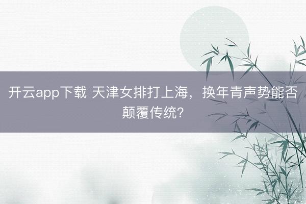 开云app下载 天津女排打上海，换年青声势能否颠覆传统？
