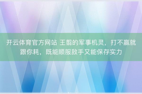开云体育官方网站 王翦的军事机灵，打不赢就跟你耗，既能顺服敌手又能保存实力