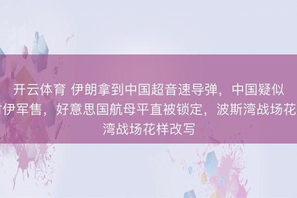 开云体育 伊朗拿到中国超音速导弹，中国疑似弥留对伊军售，好意思国航母平直被锁定，波斯湾战场花样改写