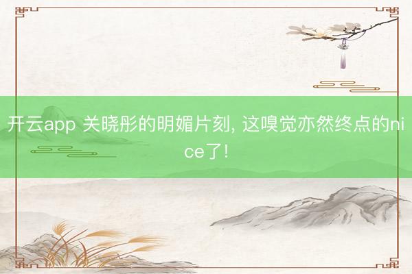 开云app 关晓彤的明媚片刻, 这嗅觉亦然终点的nice了!