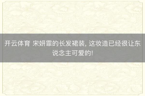 开云体育 宋妍霏的长发裙装, 这妆造已经很让东说念主可爱的!