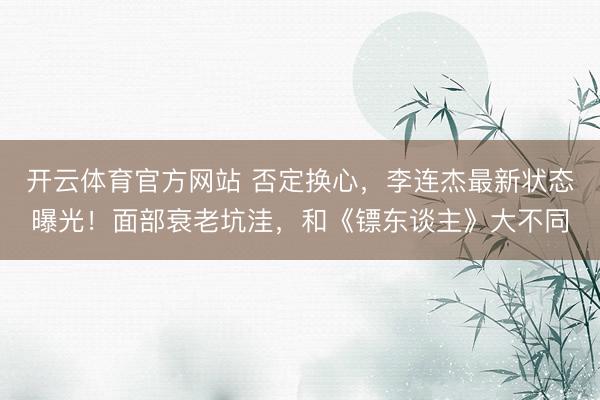 开云体育官方网站 否定换心，李连杰最新状态曝光！面部衰老坑洼，和《镖东谈主》大不同