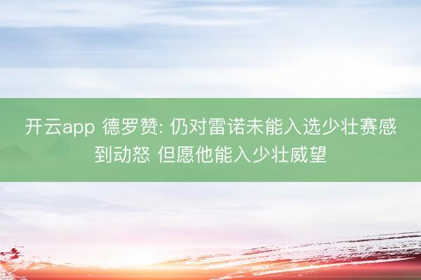 开云app 德罗赞: 仍对雷诺未能入选少壮赛感到动怒 但愿他能入少壮威望