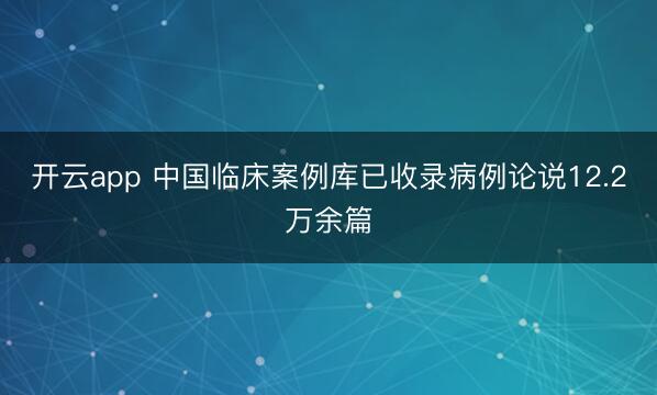 开云app 中国临床案例库已收录病例论说12.2万余篇