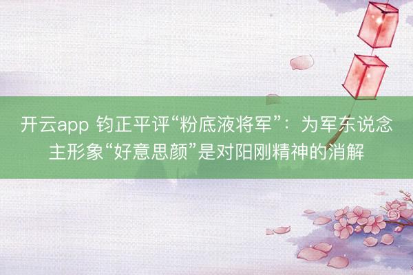 开云app 钧正平评“粉底液将军”：为军东说念主形象“好意思颜”是对阳刚精神的消解