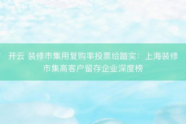 开云 装修市集用复购率投票给踏实：上海装修市集高客户留存企业深度榜