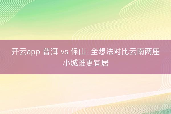 开云app 普洱 vs 保山: 全想法对比云南两座小城谁更宜居