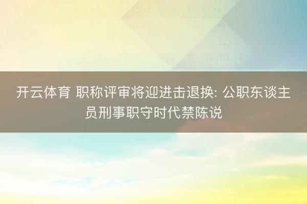 开云体育 职称评审将迎进击退换: 公职东谈主员刑事职守时代禁陈说
