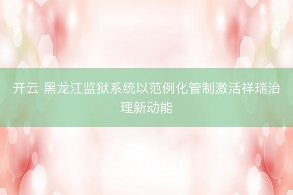 开云 黑龙江监狱系统以范例化管制激活祥瑞治理新动能
