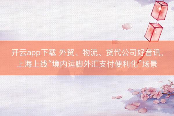 开云app下载 外贸、物流、货代公司好音讯，上海上线“境内运脚外汇支付便利化”场景