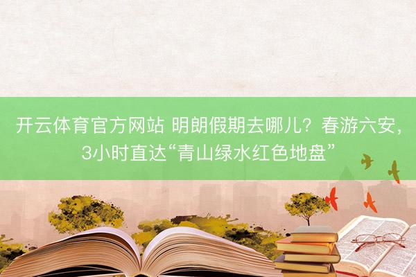 开云体育官方网站 明朗假期去哪儿？春游六安，3小时直达“青山绿水红色地盘”