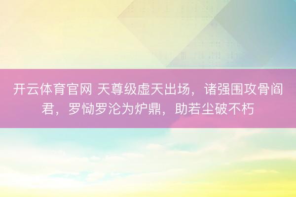 开云体育官网 天尊级虚天出场，诸强围攻骨阎君，罗恸罗沦为炉鼎，助若尘破不朽