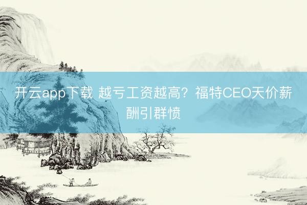 开云app下载 越亏工资越高？福特CEO天价薪酬引群愤